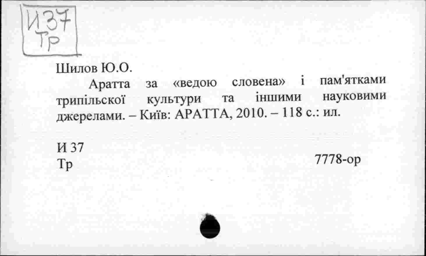 ﻿L2Ë_
Шилов Ю.О.
Аратта за «ведою словена» і пам'ятками трипільскої культури та іншими науковими джерелами. — Київ: АРАТТА, 2010. — 118 с.: ил.
И 37
Тр
7778-ор